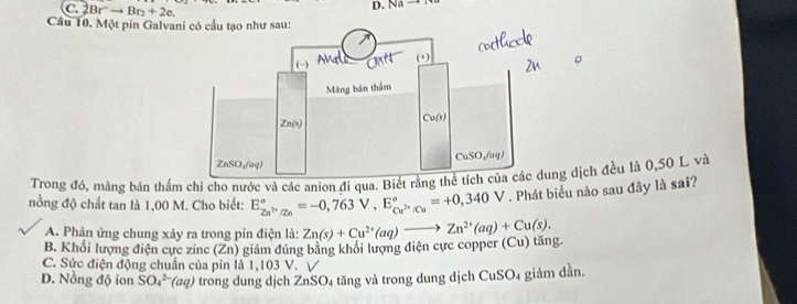 Br^2to Br_2+2e.
D. Nato
Câu 10. Một pin Galvani có cầu tạo như sau:
Trong đó, màng bán thẩm chỉ cho nước và các anion đi qua. Biết dịch đều là 0,50 L và
nồng độ chất tan là 1,00 M. Cho biết: E_Zn^(2+)/Zn^circ =-0,763V,E_Cu^(2+)/Cu^circ =+0,340V. Phát biểu nào sau đây là sai?
A. Phản ứng chung xảy ra trong pin điện là: Zn(s)+Cu^(2+)(aq)to Zn^(2+)(aq)+Cu(s).
B. Khổi lượng điện cực zine (Zn) giám đúng bằng khổi lượng điện cực copper (Cu) tăng.
C. Sức điện động chuẩn của pin là 1,103 V. √
D. Nồng độ ion SO_4^(2-)(aq) trong dung dịch ZnSO₄ tăng và trong dung dịch CuSO4 giảm dần.