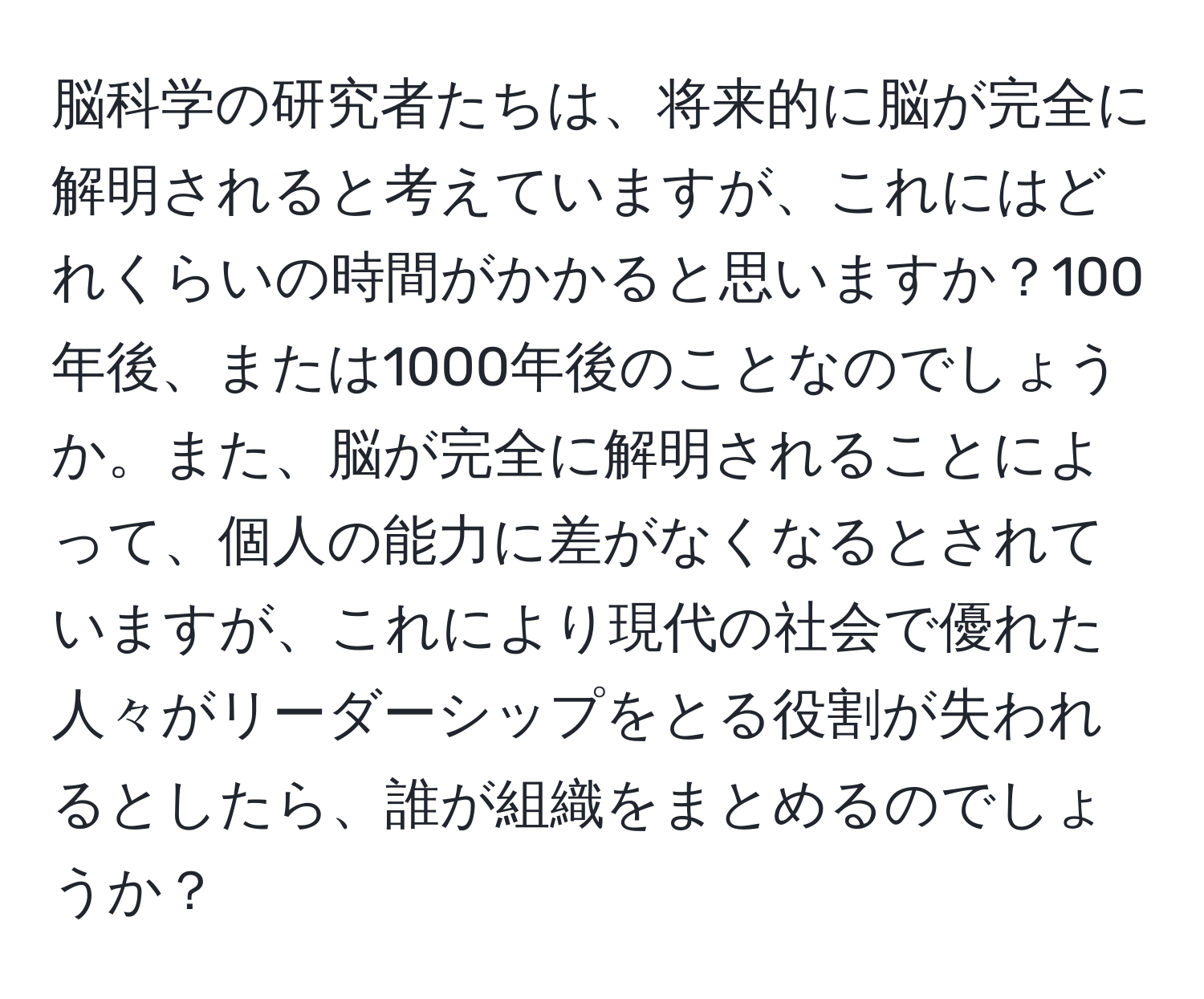 脳科学の研究者たちは、将来的に脳が完全に解明されると考えていますが、これにはどれくらいの時間がかかると思いますか？100年後、または1000年後のことなのでしょうか。また、脳が完全に解明されることによって、個人の能力に差がなくなるとされていますが、これにより現代の社会で優れた人々がリーダーシップをとる役割が失われるとしたら、誰が組織をまとめるのでしょうか？