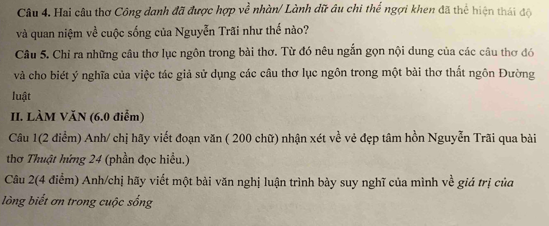 Hai câu thơ Công danh đã được hợp về nhàn/ Lành dữ âu chi thế ngợi khen đã thể hiện thái độ 
và quan niệm về cuộc sống của Nguyễn Trãi như thế nào? 
Câu 5. Chỉ ra những câu thơ lục ngôn trong bài thơ. Từ đó nêu ngắn gọn nội dung của các câu thơ đó 
và cho biét ý nghĩa của việc tác giả sử dụng các câu thơ lục ngôn trong một bài thơ thất ngôn Đường 
luật 
II. LÀM VăN (6.0 điễm) 
Câu 1(2 điểm) Anh/ chị hãy viết đoạn văn ( 200 chữ) nhận xét về vẻ đẹp tâm hồn Nguyễn Trãi qua bài 
thơ Thuật hứng 24 (phần đọc hiểu.) 
Câu 2(4 điểm) Anh/chị hãy viết một bài văn nghị luận trình bày suy nghĩ của mình về giá trị của 
lòng biết ơn trong cuộc sống