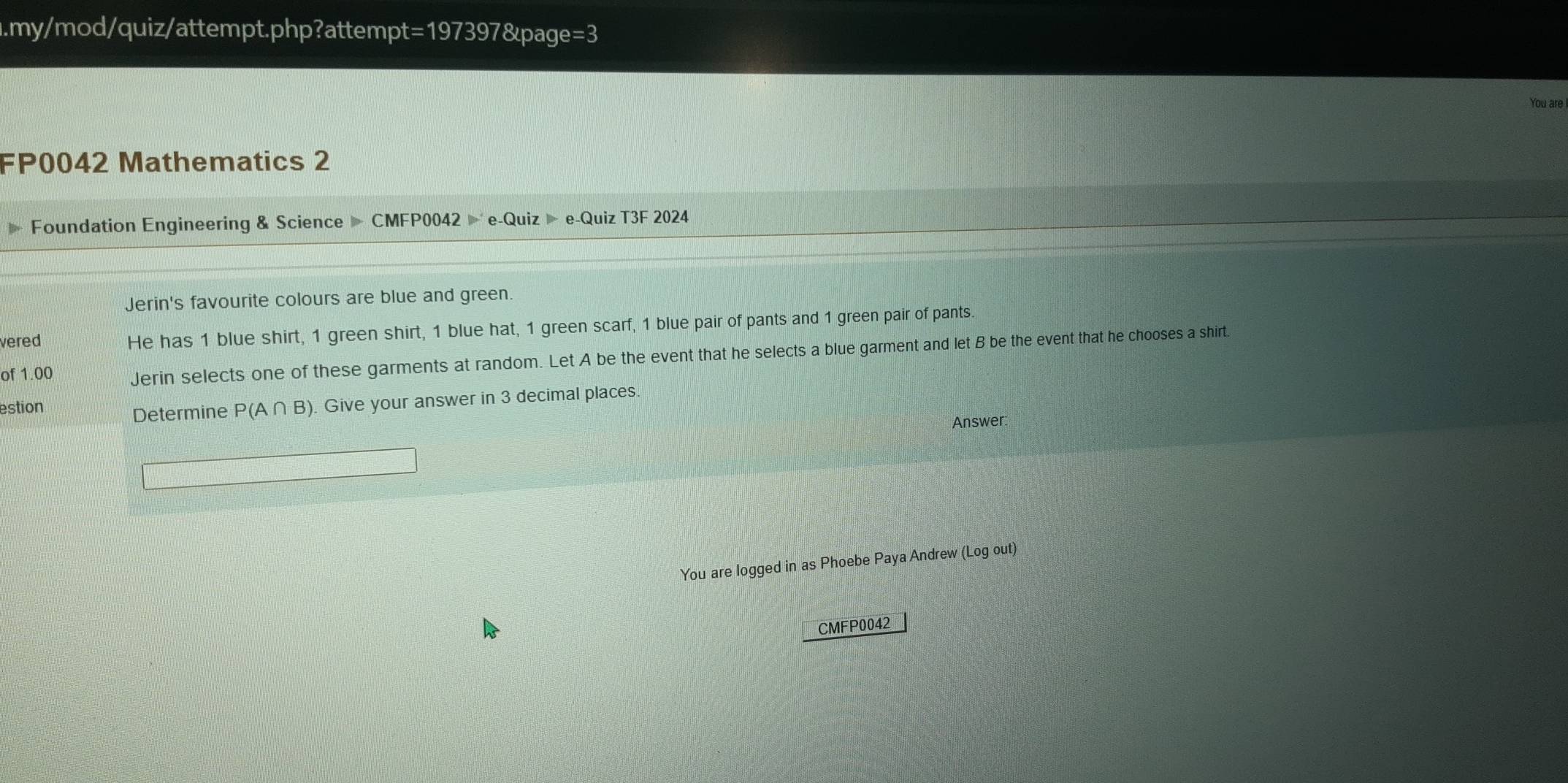 .my/mod/quiz/attempt.php?attempt=197397&page=3 
You are 
FP0042 Mathematics 2 
Foundation Engineering & Science CMFP0042 e-Quiz e-Quiz T3F 2024 
Jerin's favourite colours are blue and green 
vered He has 1 blue shirt, 1 green shirt, 1 blue hat, 1 green scarf, 1 blue pair of pants and 1 green pair of pants. 
of 1.00 Jerin selects one of these garments at random. Let A be the event that he selects a blue garment and let B be the event that he chooses a shirt. 
estion P(A∩ B). Give your answer in 3 decimal places. 
Determine 
Answer: 
You are logged in as Phoebe Paya Andrew (Log out) 
CMFP0042