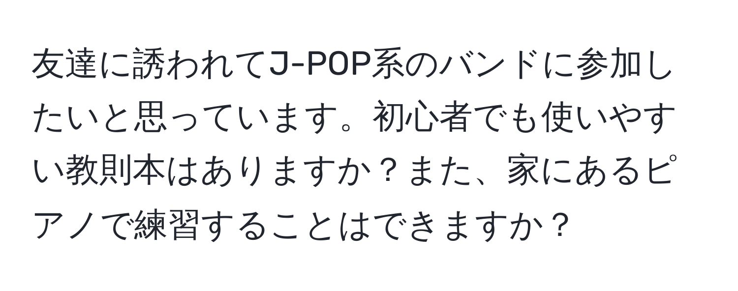 友達に誘われてJ-POP系のバンドに参加したいと思っています。初心者でも使いやすい教則本はありますか？また、家にあるピアノで練習することはできますか？