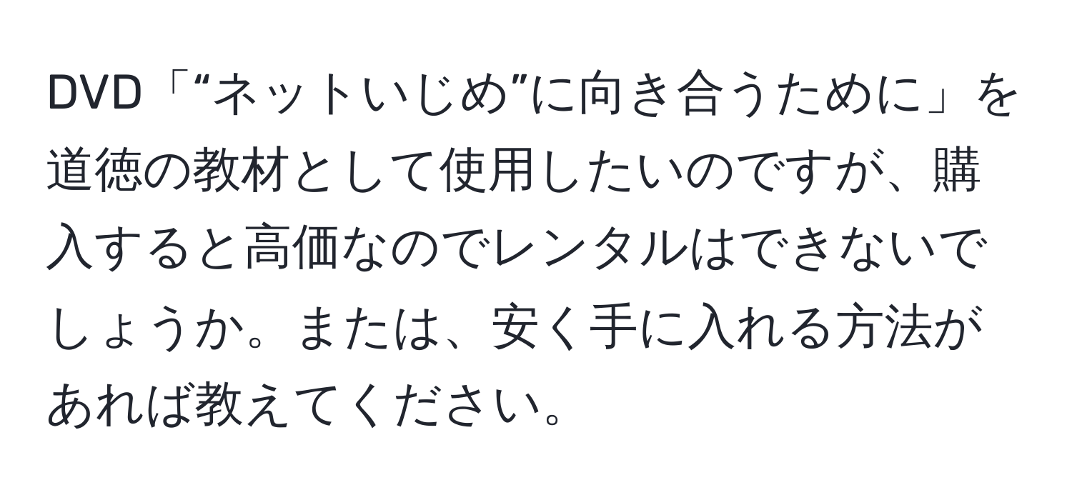 DVD「“ネットいじめ”に向き合うために」を道徳の教材として使用したいのですが、購入すると高価なのでレンタルはできないでしょうか。または、安く手に入れる方法があれば教えてください。