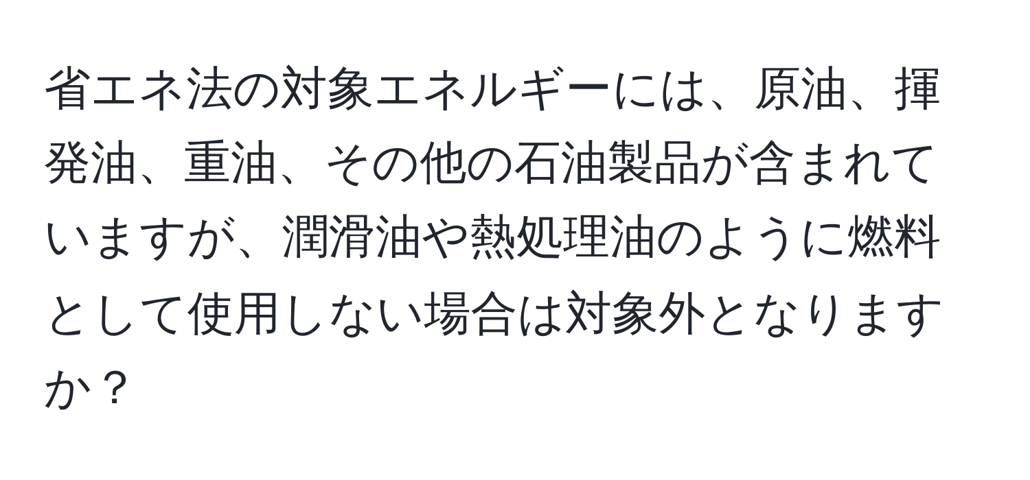 省エネ法の対象エネルギーには、原油、揮発油、重油、その他の石油製品が含まれていますが、潤滑油や熱処理油のように燃料として使用しない場合は対象外となりますか？
