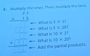 Multiply the ones. Then, multiply the tens.
What is 5* 2 2
beginarrayr 22 * 15 What is 10* 2
What is 5* 20 2
What is 10* 20 7
Add the partial products.