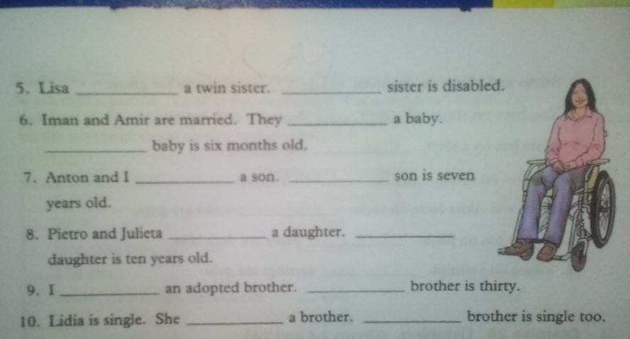 Lisa _a twin sister. _sister is disable 
6. Iman and Amir are married. They _a baby. 
_baby is six months old. 
7. Anton and I _a son. _son is seven 
years old. 
8. Pietro and Julieta _a daughter._ 
daughter is ten years old. 
9. I _an adopted brother. _brother is thirty. 
10. Lidia is single. She _a brother. _brother is single too.