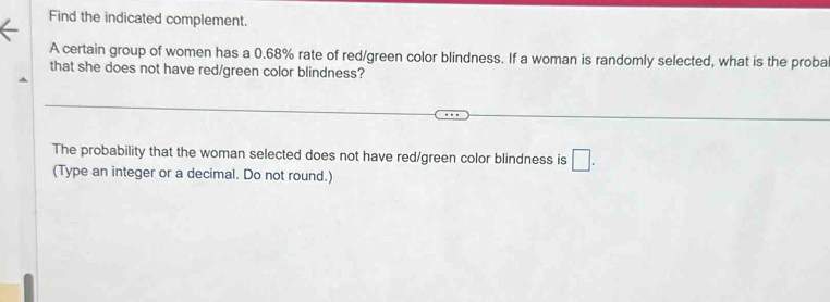 Find the indicated complement. 
A certain group of women has a 0.68% rate of red/green color blindness. If a woman is randomly selected, what is the proba 
that she does not have red/green color blindness? 
The probability that the woman selected does not have red/green color blindness is □. 
(Type an integer or a decimal. Do not round.)