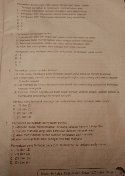 Peryatian benkut yang tidak sesual dengan ayat datas adalan
1. Terdapat kervsakan di muka bumi karena hukum alam
2. manusia merasakan dampak kerusakan yang dpertuatnya
3. kerusakan alam disebabkan karena keśerskahan manuaia
4. kerusakan slam dikarenakan eksplotasi yang beisbihan
A. 1
B 2
C. 3
D. 4
3. Peratkan pemyatsan benkur
(1) Kerusakan alam dan lingkungan selafu terjadi dan waklu ke wakdu
(2) Manusia dapat memanfaatkan alam sebagaı sumber kahidupan.
(3) Manusia merupakan pelaku dan aktor utama kerusakan alam
(4) Allah Swt. menciptakan alam sebagai rizki untuk manusia
Peryataan yang terdapat pada Q.S. ar-Rum/30: 41 terdapae pada nomor
A. 4
B. 3
C 2
D. 1
4. Perhatikan contoh perilaku berikut!
(1) Andi selalu membawa botol minuman sendin untuk bekal air minum di sekolah
(2) Arman selalu memilih membeli nasi yang dibungkus daun pisang pada waktu sarapan
di kantin sekolah
(3) Siti membeli air minum kemasan botol plastik dan membuang sampahnya ke tempat
sampah unorganik
(4) Fatimah minum segelas jus buah segar dengan sedotan plastik, setelah selesai ia
membuang sedotannya ke tempat sampah
Perilaku yang termasuk menjaga dan melestarikan alam terdapat pada nomor   _
A. (1) dan (2)
B. (1) dan (3)
C. (2) dan (3)
D. (3) dan (4)
5. Perhatikan pernyataan-pernyataan berikut!
(1) Manusia dapat memanfaatkan binatang sebagai sarana transportasi
(2) Banyak manusia yang tidak bersyukur dengan merusak alam
(3) Alam menyediakan semua sumber kehidupan bagi manusia
(4) Allah menciptakan alam sebagai rizki bagi manusia
Pernyataan yang terdapat pada Q.S. Ibrahim/14: 32 terdapat pada nomor ....
A. (1) dan (2)
B. (1) dan (3)
C. (2) dan (3)
D. (3) dan (4)
Modul PAI dan Budi Pekerti Kelas VIII | Smt Gasal 19