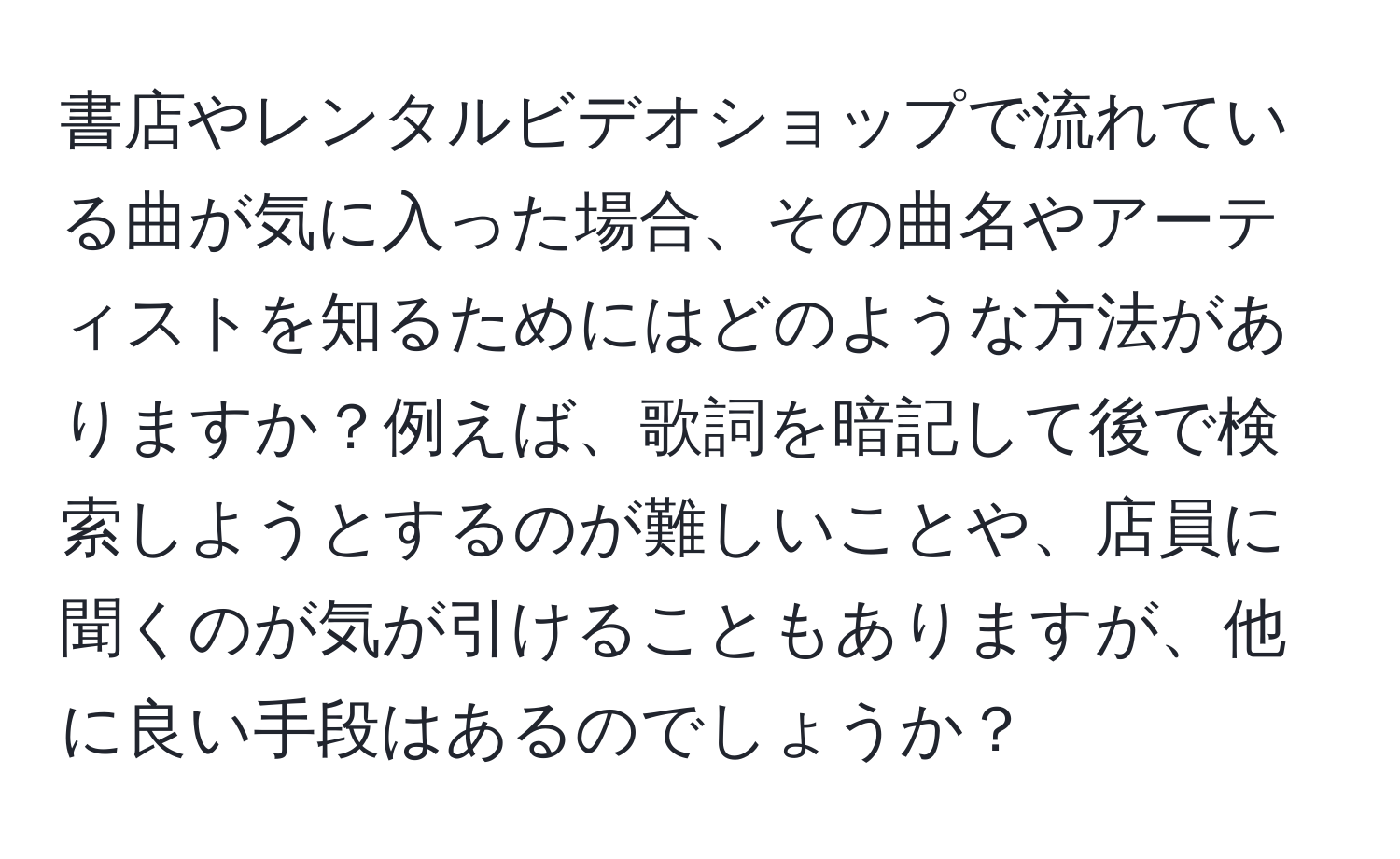 書店やレンタルビデオショップで流れている曲が気に入った場合、その曲名やアーティストを知るためにはどのような方法がありますか？例えば、歌詞を暗記して後で検索しようとするのが難しいことや、店員に聞くのが気が引けることもありますが、他に良い手段はあるのでしょうか？