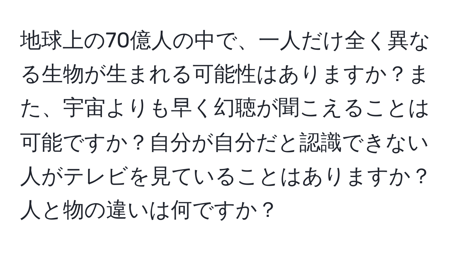 地球上の70億人の中で、一人だけ全く異なる生物が生まれる可能性はありますか？また、宇宙よりも早く幻聴が聞こえることは可能ですか？自分が自分だと認識できない人がテレビを見ていることはありますか？人と物の違いは何ですか？