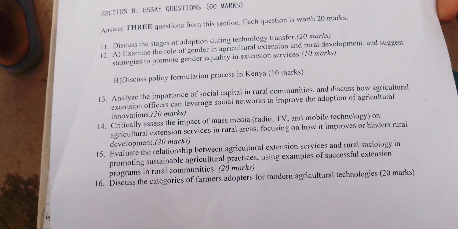 ESSAY QUESTIONS (60 MARKS) 
Answer THREE questions from this section. Each question is worth 20 marks. 
11. Discuss the stages of adoption during technology transfer.(20 marks) 
[2. A) Examine the role of gender in agricultural extension and rural development, and suggest 
strategies to promote gender equality in extension services.(10 marks) 
B)Discuss policy formulation process in Kenya (10 marks) 
13. Analyze the importance of social capital in rural communities, and discuss how agricultural 
extension officers can leverage social networks to improve the adoption of agricultural 
innovations.(20 marks) 
14. Critically assess the impact of mass media (radio, TV, and mobile technology) on 
agricultural extension services in rural areas, focusing on how it improves or hinders rural 
development.(20 marks) 
15. Evaluate the relationship between agricultural extension services and rural sociology in 
promoting sustainable agricultural practices, using examples of successful extension 
programs in rural communities. (20 marks) 
16. Discuss the categories of farmers adopters for modern agricultural technologies (20 marks)