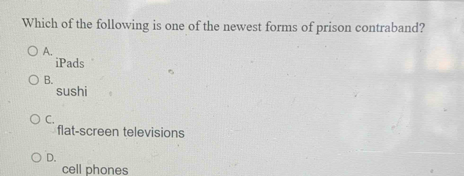 Which of the following is one of the newest forms of prison contraband?
A.
iPads
B.
sushi
C.
flat-screen televisions
D.
cell phones