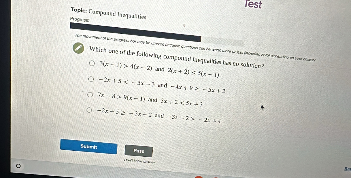 Test
Topic: Compound Inequalities
Progress:
The movement of the progress bar may be uneven because questions can be worth more or less (including zero) depending on your answer
Which one of the following compound inequalities has no solution?
3(x-1)>4(x-2) and 2(x+2)≤ 5(x-1)
-2x+5 and -4x+9≥ -5x+2
7x-8>9(x-1) and 3x+2<5x+3
-2x+5≥ -3x-2 and -3x-2>-2x+4
Submit Pass
Don't know answer
Sa