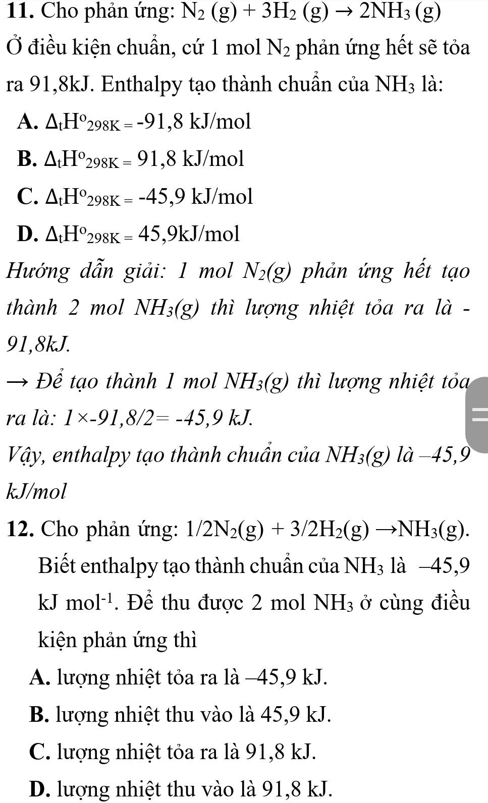 Cho phản ứng: N_2(g)+3H_2(g)to 2NH_3(g)
Ở điều kiện chuẩn, cứ 1 mol N_2 phản ứng hết sẽ tỏa
ra 91, 8kJ. Enthalpy tạo thành chuẩn của NH_3 là:
A. △ _tH°298K=-91, 8kJ mol
B. △ _tH°298K=91, 8kJ/ mol
C. △ _tH°298K=-45,9kJ /m 101
D. △ _tH°_298K=45 ,9kJ/ mol
Hướng dẫn giải: 1 mol N_2(g) phản ứng hết tạo
thành 2 mol NH_3(g) thì lượng nhiệt tỏa ra là -
91,8kJ.
Để tạo thành 1 mol NH_3(g) thì lượng nhiệt tỏa
ra là: 1* -91, 8/2=-45, 9kJ. =
Vậy, enthalpy tạo thành chuẩn của NH_3(g) là −45, 9
kJ/mol
12. Cho phản ứng: 1/2N_2(g)+3/2H_2(g)to NH_3(g). 
Biết enthalpy tạo thành chuẩn của NH_3 là -45,9
kJ mol^(-1). Để thu được 2 mol NH_3 ở cùng điều
kiện phản ứng thì
A. lượng nhiệt tỏa ra là −45, 9 kJ.
B. lượng nhiệt thu vào là 45, 9 kJ.
C. lượng nhiệt tỏa ra là 91, 8 kJ.
D. lượng nhiệt thu vào là 91, 8 kJ.