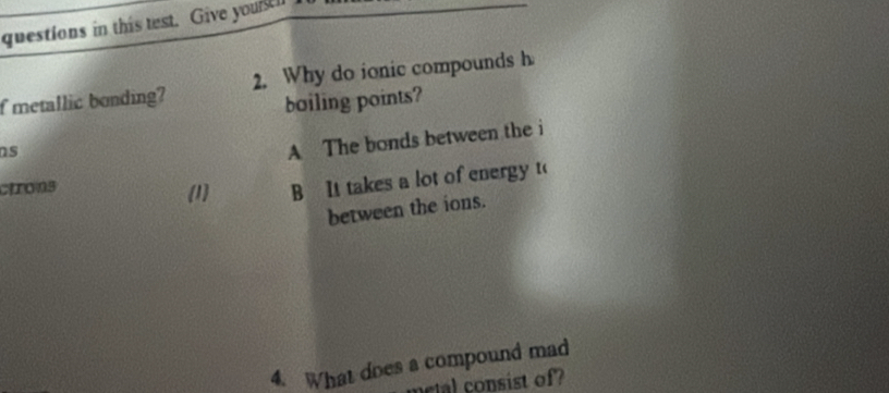 questions in this test. Give youstl I
f metallic bonding? 2. Why do ionic compounds h
boiling points?
ns
A The bonds between the i
cirons (1 B It takes a lot of energy t(
between the ions.
4. What does a compound mad
ot osist of