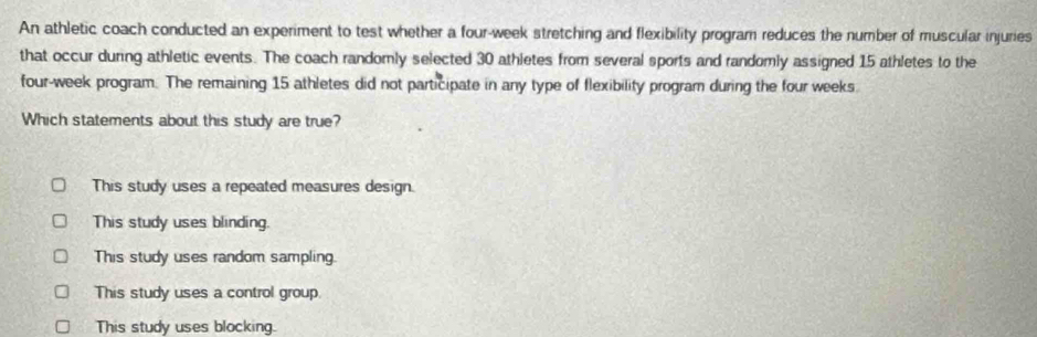 An athletic coach conducted an experiment to test whether a four-week stretching and flexibility program reduces the number of muscular injuries
that occur during athletic events. The coach randomly selected 30 athletes from several sports and randomly assigned 15 athletes to the
four-week program. The remaining 15 athletes did not participate in any type of flexibility program during the four weeks.
Which statements about this study are true?
This study uses a repeated measures design.
This study uses blinding.
This study uses random sampling.
This study uses a control group
This study uses blocking.