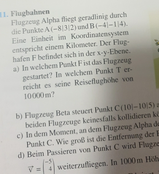 Flugbahnen 
Flugzeug Alpha fliegt geradlinig durch 
die Punkte A(-8|3|2) und B(-4|-1|4). 
Eine Einheit im Koordinatensystem 
entspricht einem Kilometer. Der Flug- 
hafen F befindet sich in der x - y -Ebene. 
a) In welchem Punkt F ist das Flugzeug 
gestartet? In welchem Punkt T er- 
reicht es seine Reiseflughöhe von
10000m? 
b) Flugzeug Beta steuert Punkt C(10|-1 10|5) a 
beiden Flugzeuge keinesfalls kollidieren kö 
c) In dem Moment, an dem Flugzeug Alpha de 
Punkt C. Wie groß ist die Entfernung der F 
d) Beim Passieren von Punkt C wird Flugze
vector v=beginpmatrix -5 4endpmatrix weiterzufliegen. In 1000m Höh