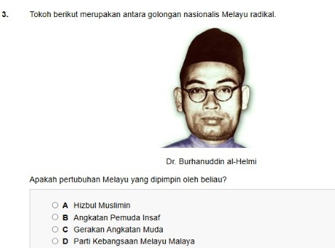 Tokoh berikut merupakan antara golongan nasionalis Melayu radikal.
Dr. Burhanuddin al-Helmi
Apakah pertubuhan Melayu yang dipimpin oleh beliau?
A Hizbul Muslimin
B Angkatan Pemuda Insaf
C Gerakan Angkatan Muda
D Parti Kebangsaan Melayu Malaya