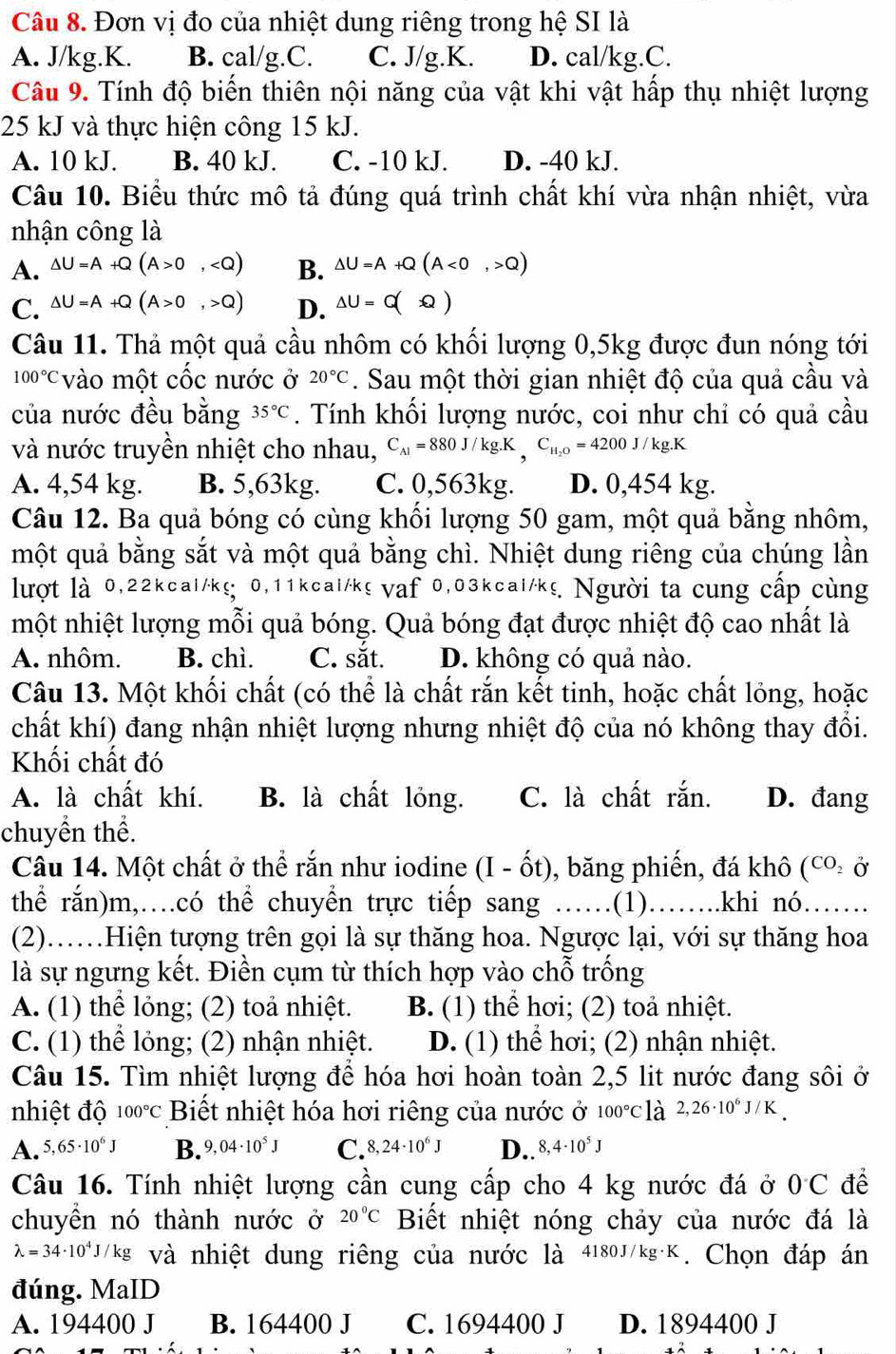 Đơn vị đo của nhiệt dung riêng trong hệ SI là
A. J/kg.K. B. cal/g.C. C. J/g.K. D. cal/kg.C.
Câu 9. Tính độ biến thiên nội năng của vật khi vật hấp thụ nhiệt lượng
25 kJ và thực hiện công 15 kJ.
A. 10 kJ. B. 40 kJ. C. -10 kJ. D. -40 kJ.
Câu 10. Biểu thức mô tả đúng quá trình chất khí vừa nhận nhiệt, vừa
nhận công là
A. △ U=A+Q(A>0, B. △ U=A+Q(A<0,>Q)
C. △ U=A+Q(A>0,>Q) D. Delta U=Q)
Câu 11. Thả một quả cầu nhôm có khối lượng 0,5kg được đun nóng tới
100°C vào một cốc nước ở 20°C. Sau một thời gian nhiệt độ của quả cầu và
của nước đều bằng 35°C. Tính khối lượng nước, coi như chỉ có quả cầu
và nước truyền nhiệt cho nhau, C_Al=880J/kg.K,C_H_2O=4200J/kg.K
A. 4,54 kg. B. 5,63kg. C. 0,563kg. D. 0,454 kg.
Câu 12. Ba quả bóng có cùng khối lượng 50 gam, một quả bằng nhôm,
một quả bằng sắt và một quả bằng chì. Nhiệt dung riêng của chúng lần
lượt là 0,22kcal/k≤ 0,11kcai/k≤ vaf 0,03kcai/kg Người ta cung cấp cùng
một nhiệt lượng mỗi quả bóng. Quả bóng đạt được nhiệt độ cao nhất là
A. nhôm. B. chì. C. sắt. D. không có quả nào.
Câu 13. Một khối chất (có thể là chất rắn kết tinh, hoặc chất lỏng, hoặc
chất khí) đang nhận nhiệt lượng nhưng nhiệt độ của nó không thay đổi.
Khối chất đó
A. là chất khí. B. là chất lỏng. C. là chất rắn. D. đang
chuyền thể.
Câu 14. Một chất ở thể rắn như iodine (I-hat Ot) , băng phiến, đá khô (co ở
thể rắn)m,…có thể chuyền trực tiếp sang …… .(1)………..khi n6……….
(2)……Hiện tượng trên gọi là sự thăng hoa. Ngược lại, với sự thăng hoa
là sự ngưng kết. Điền cụm từ thích hợp vào chỗ trống
A. (1) thể lỏng; (2) toả nhiệt. B. (1) thể hơi; (2) toả nhiệt.
C. (1) thể lỏng; (2) nhận nhiệt. D. (1) thể hơi; (2) nhận nhiệt.
Câu 15. Tìm nhiệt lượng để hóa hơi hoàn toàn 2,5 lit nước đang sôi ở
nhiệt độ 00°C Biết nhiệt hóa hơi riêng của nước ở 100°Cldot a 2,26· 10^6J/K
A. 5,65· 10^6J B. 9,04· 10^5J C. 8,24· 10^6J D.. 8,4· 10^5J
Câu 16. Tính nhiệt lượng cần cung cấp cho 4 kg nước đá ở 0C để
chuyền nó thành nước ở 20°C Biết nhiệt nóng chảy của nước đá là
lambda =34· 10^4J/kg và nhiệt dung riêng của nước là 4180J/kg· K. Chọn đáp án
đúng. MaID
A. 194400 J B. 164400 J C. 1694400 J D. 1894400 J