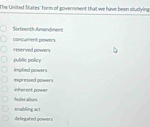 The United States' form of government that we have been studying
Sixteenth Amendment
concurrent powers
reserved powers
public policy
implied powers
expressed powers
inherent power
federalism
enabling act
delegated powers