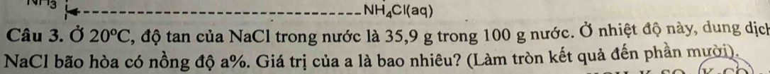 NH_4Cl(aq)
Câu 3. Ở 20^oC , độ tan của NaCl trong nước là 35, 9 g trong 100 g nước. Ở nhiệt độ này, dung dịch 
NaCl bão hòa có nồng độ a%. Giá trị của a là bao nhiêu? (Làm tròn kết quả đến phần mười).