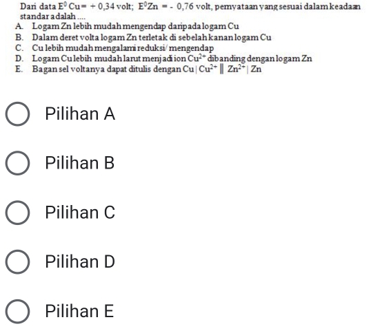 Dari data E^0Cu=+0,34 volt; E^0Zn=-0,76volt , pemyataan yang sesuai dalamkeadan
standar a dalah ....
A. Logam Zn lebih mudah mengendap daripada logam Cu
B. Dalam deret volta logam Zn terletak di sebelah kanan logam Cu
C. Cu lebih mudah mengalami reduksi/ mengendap
D. Logam Cu lebih mudah larut menjadi ion dibanding dengan logam Zn Cu^(2+)
E. Bagan sel voltanya dapat ditulis dengan Cu|Cu^(2+)||Zn^(2+)|Zn
Pilihan A
Pilihan B
Pilihan C
Pilihan D
Pilihan E