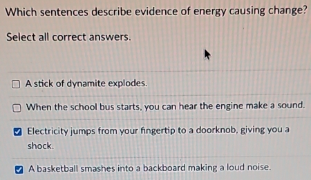 Which sentences describe evidence of energy causing change?
Select all correct answers.
A stick of dynamite explodes.
When the school bus starts, you can hear the engine make a sound.
I Electricity jumps from your fingertip to a doorknob, giving you a
shock.
A basketball smashes into a backboard making a loud noise.