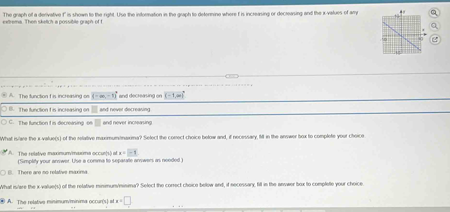 The graph of a derivative f' is shown to the right. Use the information in the graph to determine where f is increasing or decreasing and the x -values of any a
extrema. Then sketch a possible graph of f.
。
A. The function f is increasing on (-∈fty ,-1) and decreasing on (-1,∈fty )
B. The function f is increasing on and never decreasing
C. The function f is decreasing on and never increasing
What is/are the x -value(s) of the relative maximum/maxima? Select the correct choice below and, if necessary, fill in the answer box to complete your choice.
A. The relative maximum/maxima occur(s) at x=-1
(Simplify your answer. Use a comma to separate answers as needed.)
B. There are no relative maxima.
What is/are the x -value(s) of the relative minimum/minima? Select the correct choice below and, if necessary, fill in the answer box to complete your choice
A. The relative minimum/minima occur(s) at x=□
