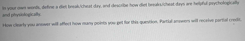 In your own words, defne a diet break/cheat day, and describe how diet breaks/cheat days are helpful psychologically 
and physiologically. 
How clearly you answer will affect how many points you get for this question. Partial answers will receive partial credit.