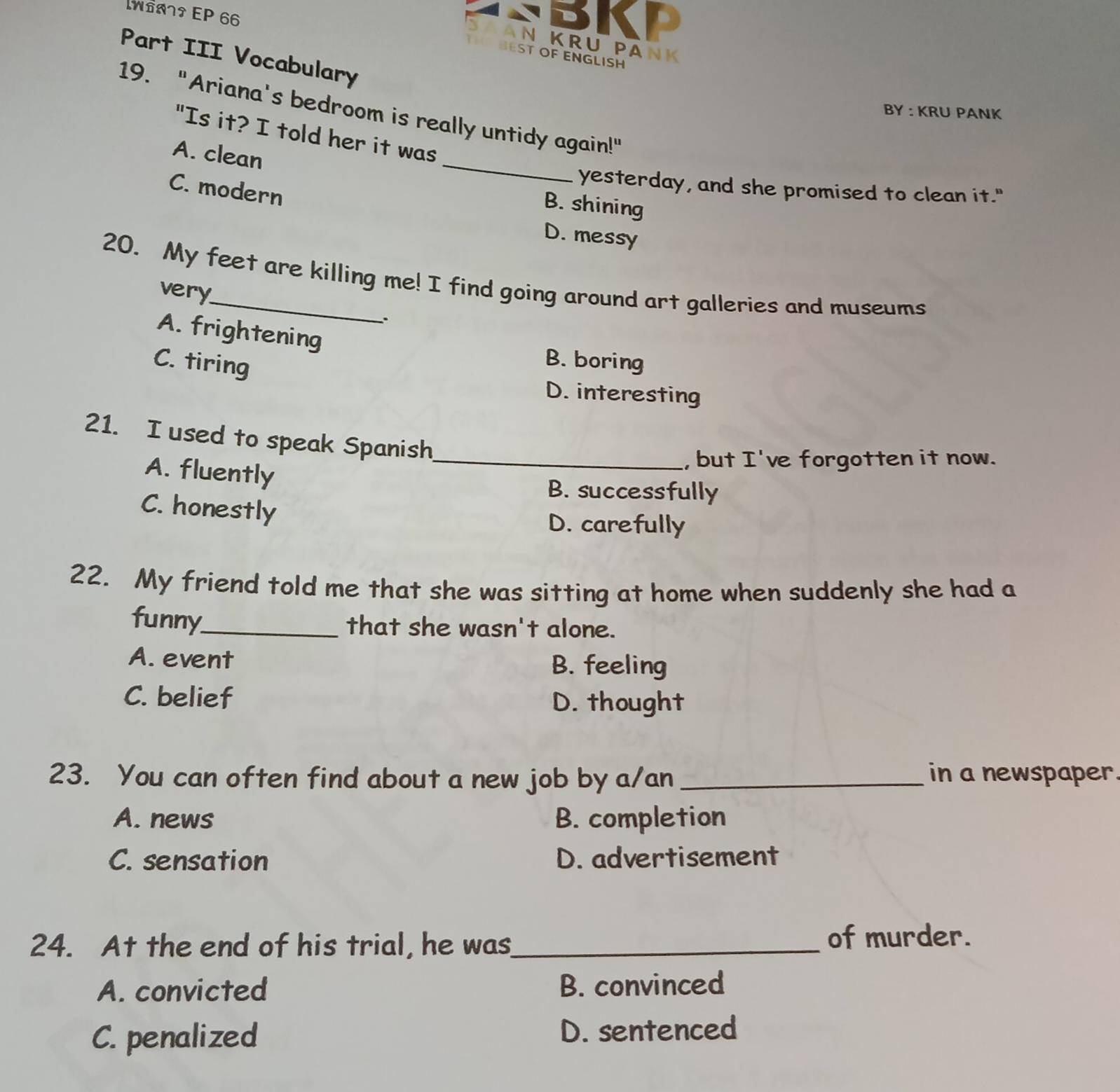 W61 EP 66
BKP
AN KRU PANK
Part III Vocabulary
EST OF ENGLISH
19. "Ariana's bedroom is really untidy again!"
BY : KRU PANK
_
"Is it? I told her it was
A. clean
yesterday, and she promised to clean it."
C. modern
B. shining
D. messy
20. My feet are killing me! I find going around art galleries and museums
very
:
A. frightening B. boring
C. tiring
D. interesting
21. I used to speak Spanish
A. fluently
_, but I've forgotten it now.
B. successfully
C. honestly
D. carefully
22. My friend told me that she was sitting at home when suddenly she had a
funny_ that she wasn't alone.
A. event B. feeling
C. belief
D. thought
23. You can often find about a new job by a/an _in a newspaper.
A. news B. completion
C. sensation D. advertisement
24. At the end of his trial, he was_ of murder.
A. convicted B. convinced
C. penalized D. sentenced