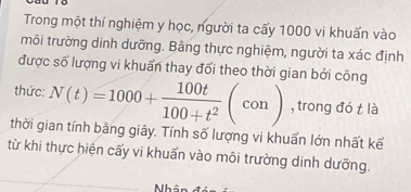 Trong một thí nghiệm y học, người ta cấy 1000 vi khuẩn vào 
môi trường dinh dưỡng. Bằng thực nghiệm, người ta xác định 
được số lượng vi khuẩn thay đổi theo thời gian bởi công 
thức: N(t)=1000+ 100t/100+t^2 (con) , trong đó t là 
thời gian tính bằng giây. Tính số lượng vi khuẩn lớn nhất kế 
từ khi thực hiện cấy vi khuẩn vào môi trường dinh dưỡng. 
Nhân