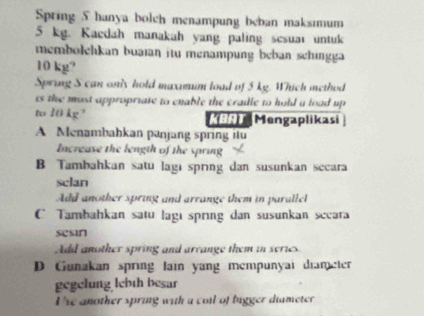 Spring 5 hanya bolch menampung beban maksimum
5 kg. Kaedah manakah yang paling sesuai untuk
membolehkan buaian itu menampung beban schingg
10 kg²
Spring S can only hold maximum load of 5 kg. Which method
is the most appropriate to enable the cradle to hold a load up 
to 10 kg² 99) Mengaplikasi
A Menambahkan panjang spring itu
Increase the length of the spring
B Tambahkan satu lagi sprng dan susunkan secara
sclan
Add another spring and arrange them in parallel
C Tambahkan satu lagı spring dan susunkan sccara
sesin
Add another spring and arrange them in series.
D Gunakan spring lain yang mempunyai diameter
gegelung lebth besar
I'se another spring with a coll of bigger diameter