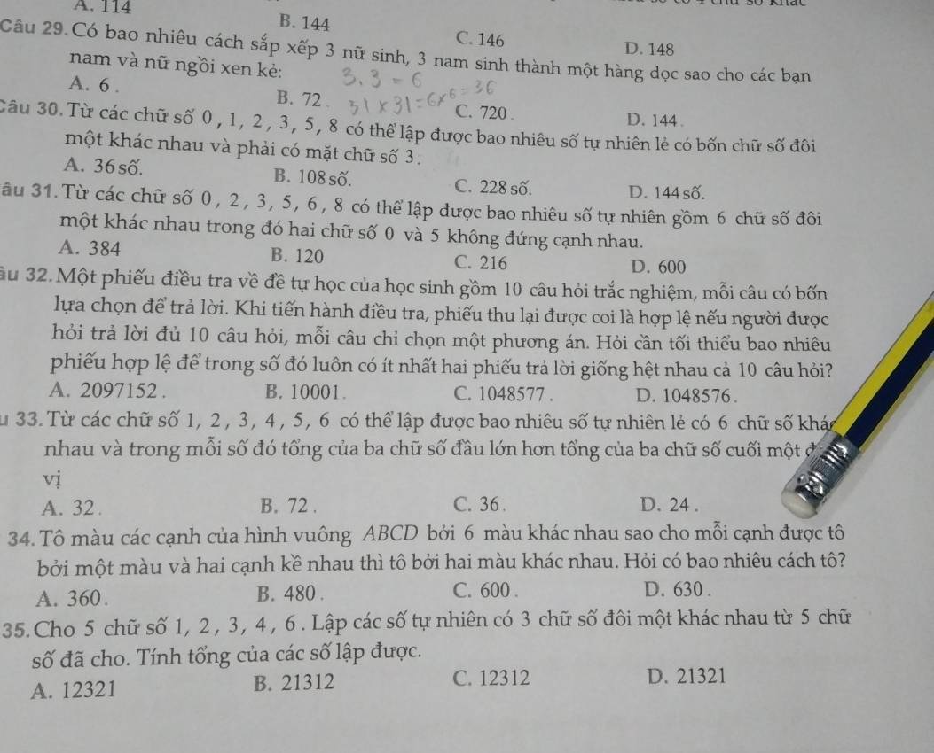 A. 114
B. 144 C. 146
D. 148
Câu 29.Có bao nhiêu cách sắp xếp 3 nữ sinh, 3 nam sinh thành một hàng dọc sao cho các bạn
nam và nữ ngồi xen kẻ:
A. 6 . B. 72 . C. 720 .
D. 144 .
Câu 30. Từ các chữ số 0 , 1, 2 , 3, 5, 8 có thể lập được bao nhiêu số tự nhiên lẻ có bốn chữ số đôi
một khác nhau và phải có mặt chữ số 3.
A. 36 số. B. 108 số. C. 228 số.
D. 144 số.
âu 31. Từ các chữ số 0, 2, 3, 5, 6, 8 có thể lập được bao nhiêu số tự nhiên gồm 6 chữ số đôi
một khác nhau trong đó hai chữ số 0 và 5 không đứng cạnh nhau.
A. 384 B. 120 C. 216
D. 600
ầu 32.Một phiếu điều tra về đề tự học của học sinh gồm 10 câu hỏi trắc nghiệm, mỗi câu có bốn
lựa chọn để trả lời. Khi tiến hành điều tra, phiếu thu lại được coi là hợp lệ nếu người được
hỏi trả lời đủ 10 câu hỏi, mỗi câu chỉ chọn một phương án. Hỏi cần tối thiểu bao nhiêu
phiếu hợp lệ để trong số đó luôn có ít nhất hai phiếu trả lời giống hệt nhau cả 10 câu hỏi?
A. 2097152 . B. 10001. C. 1048577 . D. 1048576.
Su 33. Từ các chữ số 1, 2 , 3, 4 , 5, 6 có thể lập được bao nhiêu số tự nhiên lẻ có 6 chữ số khác
nhau và trong mỗi số đó tổng của ba chữ số đầu lớn hơn tổng của ba chữ số cuối một ở
vị
A. 32 . B. 72 . C. 36 . D. 24 .
34. Tô màu các cạnh của hình vuông ABCD bởi 6 màu khác nhau sao cho mỗi cạnh được tô
bởi một màu và hai cạnh kề nhau thì tô bởi hai màu khác nhau. Hỏi có bao nhiêu cách tô?
A. 360. B. 480 . C. 600 . D. 630 .
35. Cho 5 chữ số 1, 2 , 3, 4 , 6 . Lập các số tự nhiên có 3 chữ số đôi một khác nhau từ 5 chữ
số đã cho. Tính tổng của các số lập được.
A. 12321 B. 21312 C. 12312 D. 21321