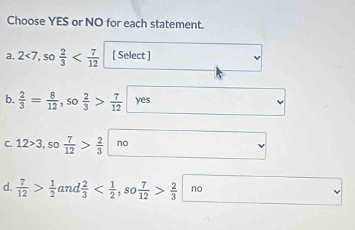 Choose YES or NO for each statement.
a. 2<7,s O  2/3  [ Select ]
b.  2/3 = 8/12  , so  2/3 > 7/12  yes
C. 12>3 , so  7/12 > 2/3  no
d.  7/12 > 1/2  and  2/3  , so 7/12 > 2/3  no