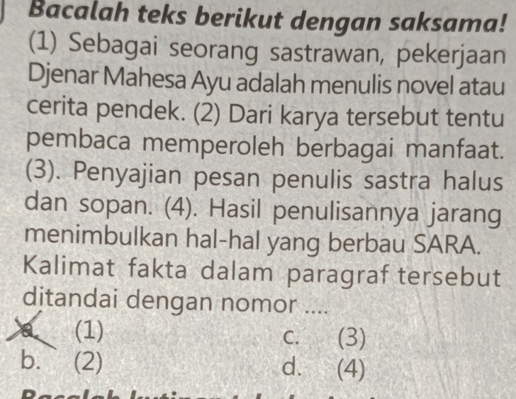 Bacalah teks berikut dengan saksama!
(1) Sebagai seorang sastrawan, pekerjaan
Djenar Mahesa Ayu adalah menulis novel atau
cerita pendek. (2) Dari karya tersebut tentu
pembaca memperoleh berbagai manfaat.
(3). Penyajian pesan penulis sastra halus
dan sopan. (4). Hasil penulisannya jarang
menimbulkan hal-hal yang berbau SARA.
Kalimat fakta dalam paragraf tersebut
ditandai dengan nomor ....
(1)
C. . (3)
b. (2) d. (4)