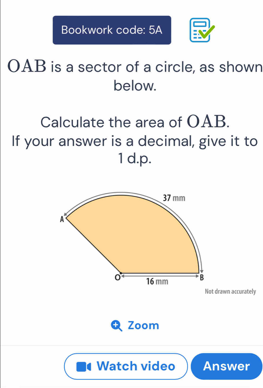 Bookwork code: 5A
OAB is a sector of a circle, as shown 
below. 
Calculate the area of OAB. 
If your answer is a decimal, give it to 
1 d.p. 
Not drawn accurately 
Zoom 
Watch video Answer