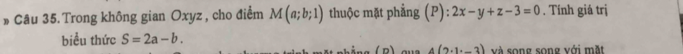 » Câu 35. Trong không gian Oxyz , cho điểm M(a;b;1) thuộc mặt phẳng (P): 2x-y+z-3=0. Tính giá trị 
biểu thức S=2a-b. 
(n) 4(2· 1· -3) và song song với mặt