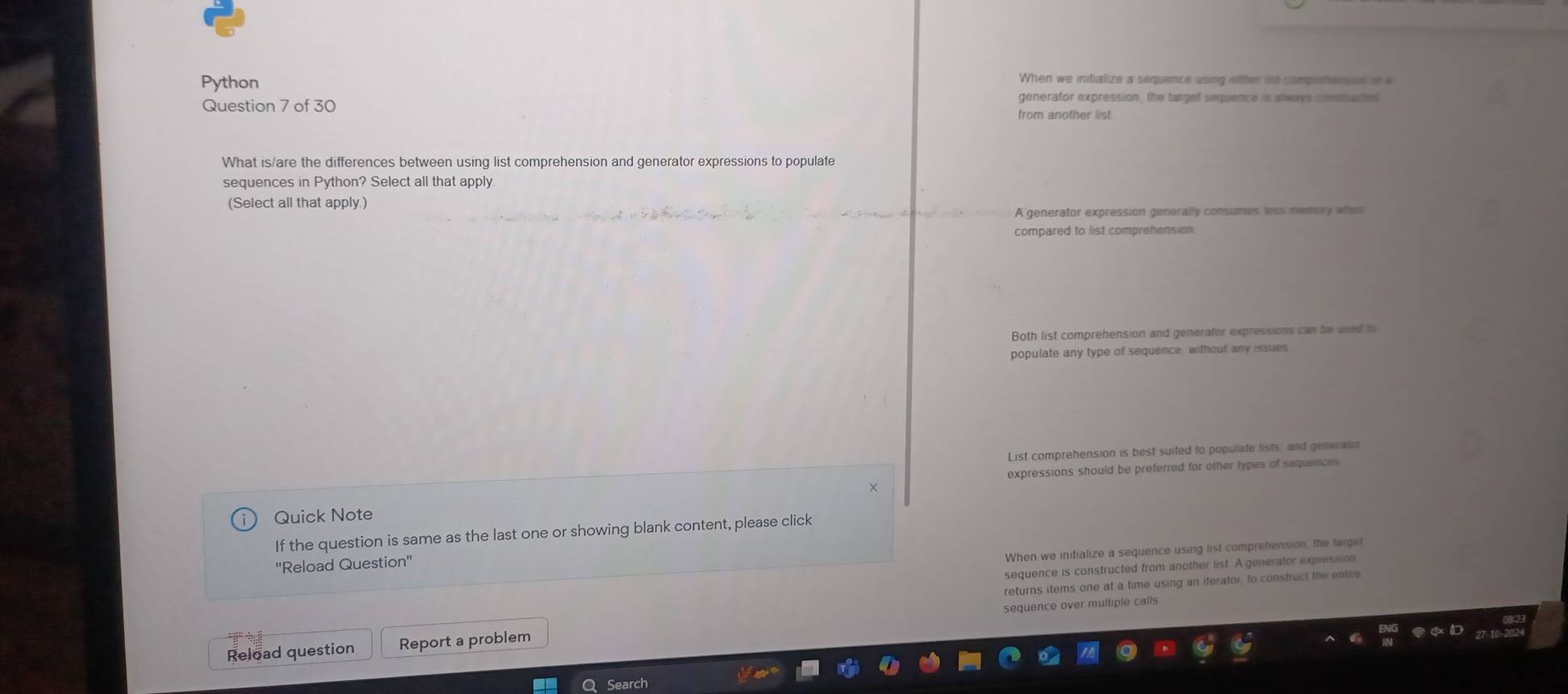 Python When we inifialize a sequence using ether ist comprotensnn or a
Question 7 of 30
generator expression, the larget sequence is always constructed
from another list
What is/are the differences between using list comprehension and generator expressions to populate
sequences in Python? Select all that apply
(Select all that apply.)
A generator expression generally consumes less memory when
compared to list comprehension
Both list comprehension and generafor expressions can be used to
populate any type of sequence without any issues
List comprehension is best suited to populate lists, and generalo
expressions should be preferred for other types of sequences
Quick Note
If the question is same as the last one or showing blank content, please click
When we initialize a sequence using list comprehension, the targel
''Reload Question''
sequence is constructed from another list. A generator expression
returns items one at a time using an iterator, to construct the entive
sequence over multiple calls
Reload question Report a problem
Q Search