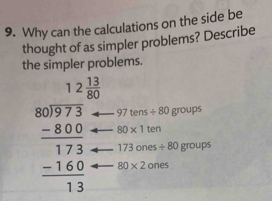 Why can the calculations on the side be 
thought of as simpler problems? Describe 
the simpler problems.
12 13/80 
beginarrayr 80)973 -800 hline 173 -160 hline 13endarray _____ 97 tens
/ 80groups
80* 1 ten
17 3 ones / 80 group S
80* 2 ones