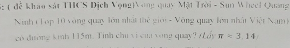 3: ( đề khảo sát THCS Dịch Vọng)Vòng quay Mặt Trời - Sun Wheel Quang 
Nnh (Top 10 vòng quay lớn nhất thế giới - Vòng quay lớn nhất Việt Nam) 
có đường kinh 115m. Tinh chu vi của vòng quay? (Lấy π approx 3,14