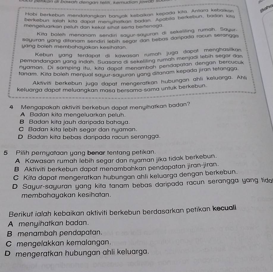 ca petikan di bawah dengan teliti, kemudian jawab sua
Hobi berkebun mendatangkan banyak kebaikan kepada kitq. Antara kebaikan Baha
berkebun ialah kita dapat menyihatkan badan. Apabila berkebun, badan kita
mengeluarkan peluh dan kekal sihat serta bertenaga.
Kita boleh menanam sendiri sayur-sayuran di sekeliling rumah. Sayur-
sayuran yang ditanam sendiri lebih segar dan bebas daripada racun serangga 
yang boleh membahayakan kesihatan.
Kebun yang terdapat di kawasan rumah juga dapat menghasilkan
pemandangan yang indah. Suasana di sekeliling rumah menjadi lebih segar dan
nyaman. Di samping itu, kita dapat menambah pendapatan dengan bercucuk
tanam. Kita boleh menjual sayur-sayuran yang ditanam kepada jiran tetangga.
Aktiviti berkebun juga dapat mengeratkan hubungan ahli keluarga. Ahli
keluarga dapat meluangkan masa bersama-sama untuk berkebun.
4 Mengapakah aktiviti berkebun dapat menyihatkan badan?
A Badan kita mengeluarkan peluh.
B Badan kita jauh daripada bahaya.
C Badan kita lebih segar dan nyaman.
D Badan kita bebas daripada racun serangga.
5 Pilih pernyataan yang benar tentang petikan.
A Kawasan rumah lebih segar dan nyaman jika tidak berkebun.
B Aktiviti berkebun dapat menambahkan pendapatan jiran-jiran.
C Kita dapat mengeratkan hubungan ahli keluarga dengan berkebun.
D Sayur-sayuran yang kita tanam bebas daripada racun serangga yang tidal
membahayakan kesihatan.
Berikut ialah kebaikan aktiviti berkebun berdasarkan petikan kecuali
A menyihatkan badan.
B menambah pendapatan.
C mengelakkan kemalangan.
D mengeratkan hubungan ahli keluarga.