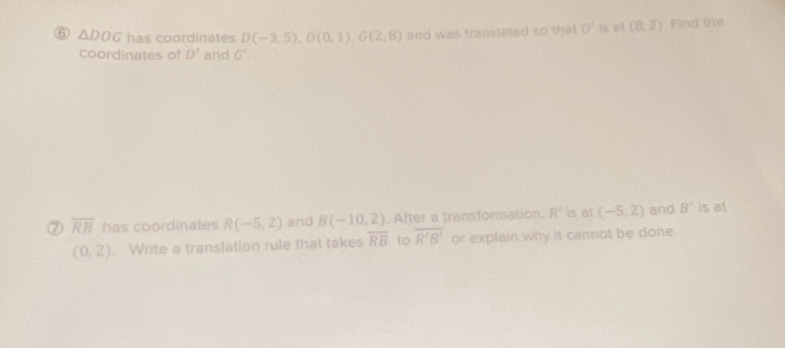 ⑥ △ DOG has coordinates D(-3,5), O(0,1), G(2,8) and was translated so that O' is at (8,2) ,Find the 
coordinates of D' and G'
⑦ overline RB has coordinates R(-5,2) and B(-10,2). After a transformation. R^2 is at (-5,2) and B' is at
(0,2). Write a translation rule that takes overline RB to overline R'B' or explain why it cannot be done