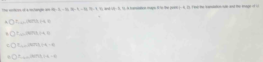 The vertices of a reclangle are R(-5,-5), S(-1,-5), 7(-1,1) and ((-5,1) A translation maps R to the point (-4,2) Find the translation rule and the image of U
A O=(-1),(-t),(-5,8)
B P(1),(arctan t)(-4,3)
C T_(1,2)(8,7t),(-4,-6)
D f(-4)+f(-1)+f(-4-6)