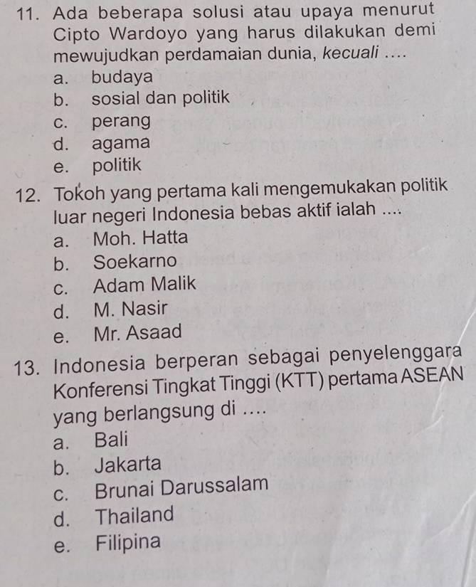 Ada beberapa solusi atau upaya menurut
Cipto Wardoyo yang harus dilakukan demi
mewujudkan perdamaian dunia, kecuali ....
a. budaya
b. sosial dan politik
c. perang
d. agama
e. politik
12. Tokoh yang pertama kali mengemukakan politik
luar negeri Indonesia bebas aktif ialah ....
a. Moh. Hatta
b. Soekarno
c. Adam Malik
d. M. Nasir
e. Mr. Asaad
13. Indonesia berperan sebagai penyelenggara
Konferensi Tingkat Tinggi (KTT) pertama ASEAN
yang berlangsung di ....
a. Bali
b. Jakarta
c. Brunai Darussalam
d. Thailand
e. Filipina