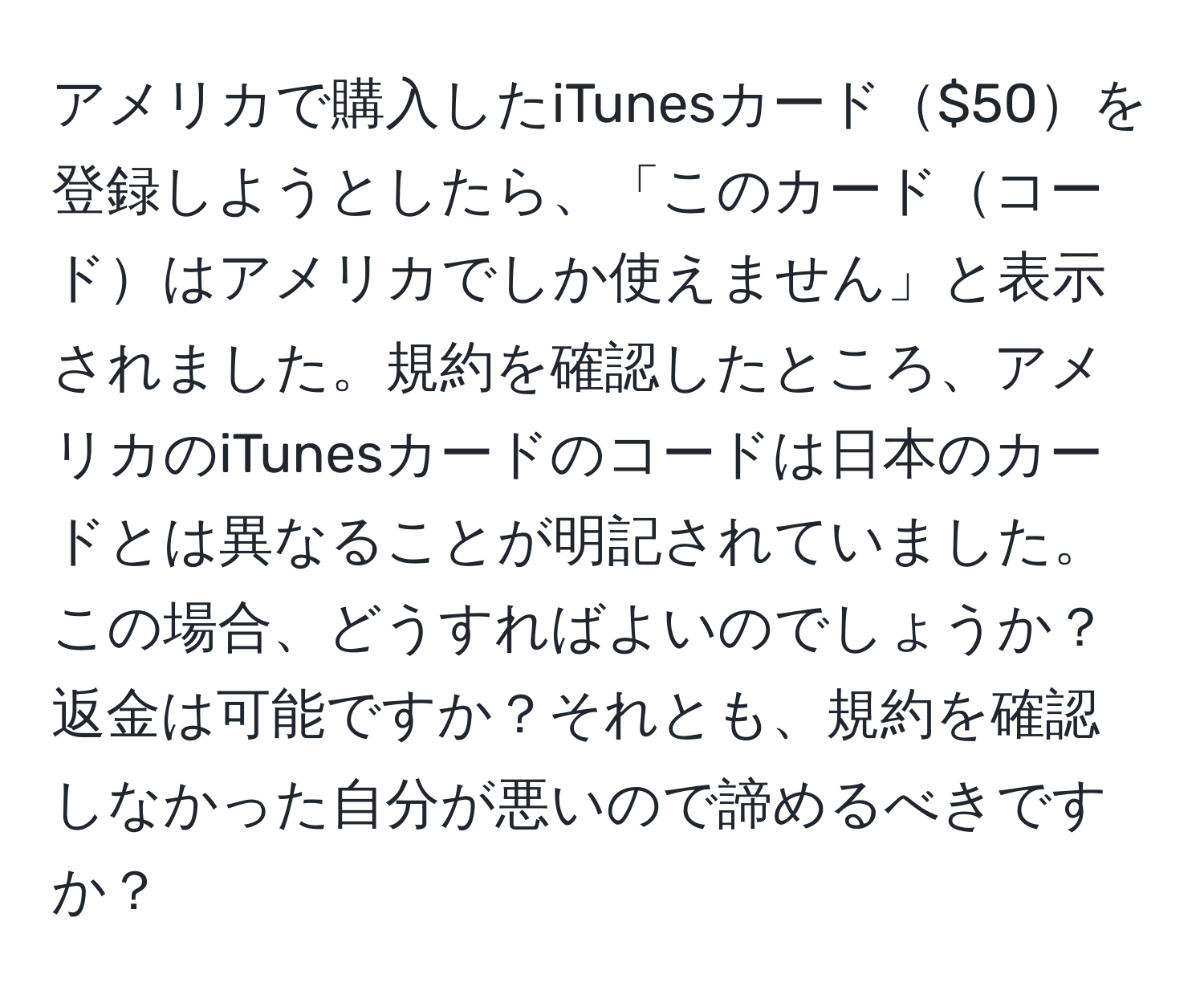 アメリカで購入したiTunesカード$50を登録しようとしたら、「このカードコードはアメリカでしか使えません」と表示されました。規約を確認したところ、アメリカのiTunesカードのコードは日本のカードとは異なることが明記されていました。この場合、どうすればよいのでしょうか？返金は可能ですか？それとも、規約を確認しなかった自分が悪いので諦めるべきですか？