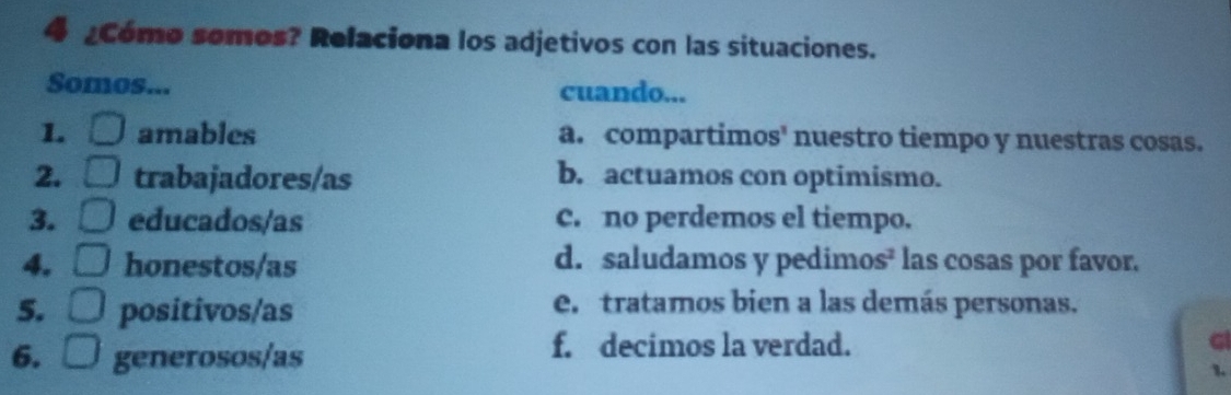 ¿Cómo somos? Relaciona los adjetivos con las situaciones.
Somos... cuando...
1 amables a. compartimos' nuestro tiempo y nuestras cosas.
2. trabajadores/as b. actuamos con optimismo.
3. educados/as c. no perdemos el tiempo.
4. honestos/as d. saludamos y pedimos² las cosas por favor.
5. positivos/as e. tratamos bien a las demás personas.
6. generosos/as
f. decimos la verdad. G
1.