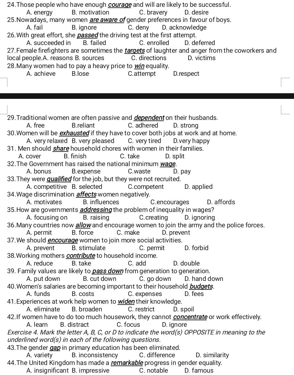 Those people who have enough courage and will are likely to be successful.
A. energy B. motivation C. bravery D. desire
25.Nowadays, many women are aware of gender preferences in favour of boys.
A. fail B. ignore C. deny D. acknowledge
26. With great effort, she passed the driving test at the first attempt.
A. succeeded in B. failed C. enrolled D. deferred
27. Female firefighters are sometimes the targets of laughter and anger from the coworkers and
local people.A. reasons B. sources C. directions D. victims
28.Many women had to pay a heavy price to winequality.
A. achieve B.lose C.attempt D. respect
29.Traditional women are often passive and dependent on their husbands.
A. free B.reliant C. adhered D. strong
30.Women will be exhausted if they have to cover both jobs at work and at home.
A. very relaxed B. very pleased C. very tired D.very happy
31. Men should share household chores with women in their families.
A. cover B. finish C. take D. split
32.The Government has raised the national minimum wage.
A. bonus B.expense C.waste D. pay
33. They were gualified for the job, but they were not recruited.
A. competitive B. selected C.competent D. applied
34.Wage discrimination affects women negatively.
A. motivates B. influences C.encourages D. affords
35. How are governments addressing the problem of inequality in wages?
A. focusing on B. raising C. creating D. ignoring
36.Many countries now allow and encourage women to join the army and the police forces.
A. permit B. force C. make D. prevent
37. We should encourage women to join more social activities.
A. prevent B. stimulate C. permit D. forbid
38.Working mothers contribute to household income.
A. reduce B. take C. add D. double
39. Family values are likely to pass down from generation to generation.
A. put down B. cut down C. go down D. hand down
40.Women's salaries are becoming important to their household budgets.
A. funds B. costs C. expenses D. fees
41. Experiences at work help women to widen their knowledge.
A. eliminate B. broaden C. restrict D. spoil
42.If women have to do too much housework, they cannot concentrate or work effectively.
A. learn B. distract C. focus D. ignore
Exercise 4. Mark the letter A, B, C, or D to indicate the word(s) OPPOSITE in meaning to the
underlined word(s) in each of the following questions.
43.The gender gap in primary education has been eliminated.
A. variety B. inconsistency C. difference D. similarity
44.The United Kingdom has made a remarkable progress in gender equality.
A. insignificant B. impressive C. notable D. famous