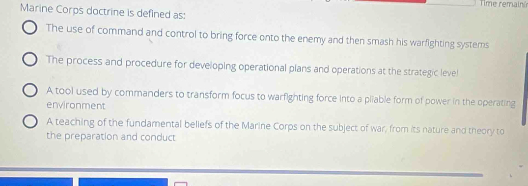 Time remainír
Marine Corps doctrine is defined as:
The use of command and control to bring force onto the enemy and then smash his warfighting systems
The process and procedure for developing operational plans and operations at the strategic level
A tool used by commanders to transform focus to warfighting force into a pliable form of power in the operating
environment
A teaching of the fundamental beliefs of the Marine Corps on the subject of war, from its nature and theory to
the preparation and conduct