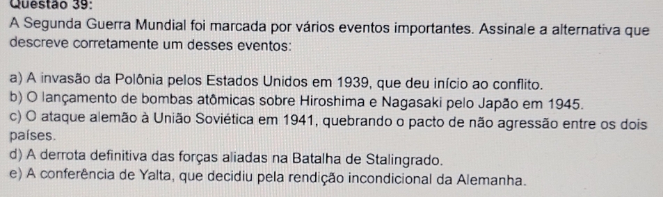 A Segunda Guerra Mundial foi marcada por vários eventos importantes. Assinale a alternativa que
descreve corretamente um desses eventos:
a) A invasão da Polônia pelos Estados Unidos em 1939, que deu início ao conflito.
b) O lançamento de bombas atômicas sobre Hiroshima e Nagasaki pelo Japão em 1945.
c) O ataque alemão à União Soviética em 1941, quebrando o pacto de não agressão entre os dois
países.
d) A derrota definitiva das forças aliadas na Batalha de Stalingrado.
e) A conferência de Yalta, que decidiu pela rendição incondicional da Alemanha.