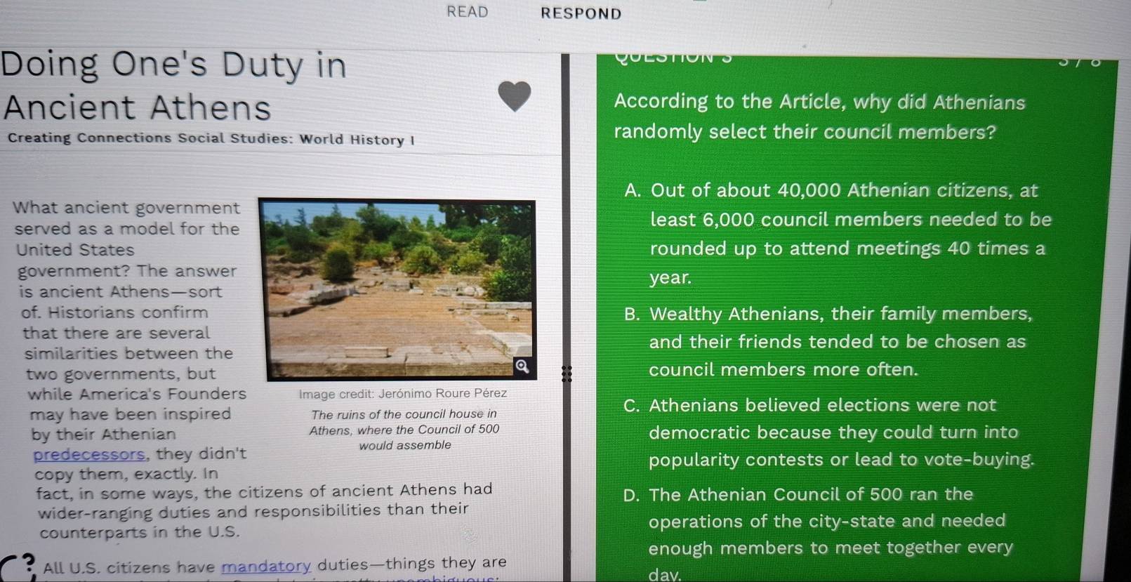 READ RESPOND
Doing One's Duty in
Ancient Athens
According to the Article, why did Athenians
Creating Connections Social Studies: World History I randomly select their council members?
A. Out of about 40,000 Athenian citizens, at
What ancient government
served as a model for the
least 6,000 council members needed to be
United Statesrounded up to attend meetings 40 times a
government? The answeryear.
is ancient Athens—sort
of. Historians confirmB. Wealthy Athenians, their family members,
that there are several
and their friends tended to be chosen as
similarities between the
two governments, butcouncil members more often.
while America's Founders Image credit: Jerónimo Roure Pérez
may have been inspired The ruins of the council house in
C. Athenians believed elections were not
by their Athenian Athens, where the Council of 500 democratic because they could turn into
predecessors, they didn't would assemble
popularity contests or lead to vote-buying.
copy them, exactly. In
fact, in some ways, the citizens of ancient Athens had D. The Athenian Council of 500 ran the
wider-ranging duties and responsibilities than their
counterparts in the U.S.
operations of the city-state and needed
enough members to meet together every
All U.S. citizens have mandatory duties—things they are dav.