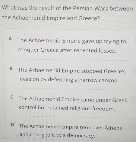 What was the result of the Persian Wars between
the Achaemenid Empire and Greece?
A The Achaemenid Empire gave up trying to
conquer Greece after repeated losses.
B The Achaemenid Empire stopped Greece’s
invasion by defending a narrow canyon.
C The Achaemenid Empire came under Greek
control but retained religious freedom.
D The Achaemenid Empire took over Athens
and changed it to a democracy.